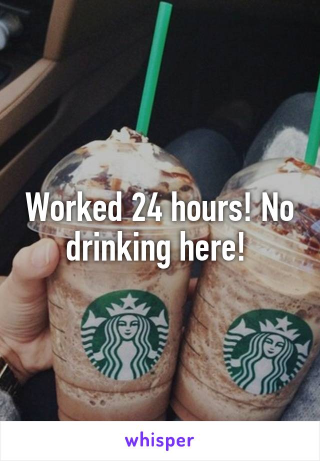 Worked 24 hours! No drinking here! 