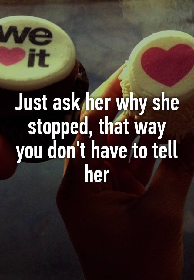 Just Ask Her Why She Stopped That Way You Dont Have To Tell Her 