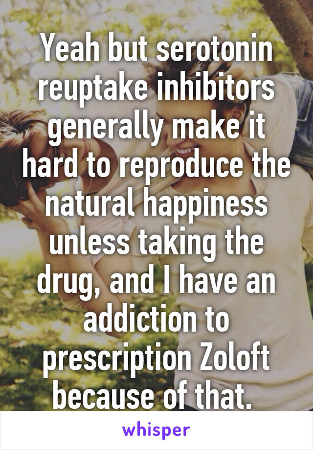 Yeah but serotonin reuptake inhibitors generally make it hard to reproduce the natural happiness unless taking the drug, and I have an addiction to prescription Zoloft because of that. 