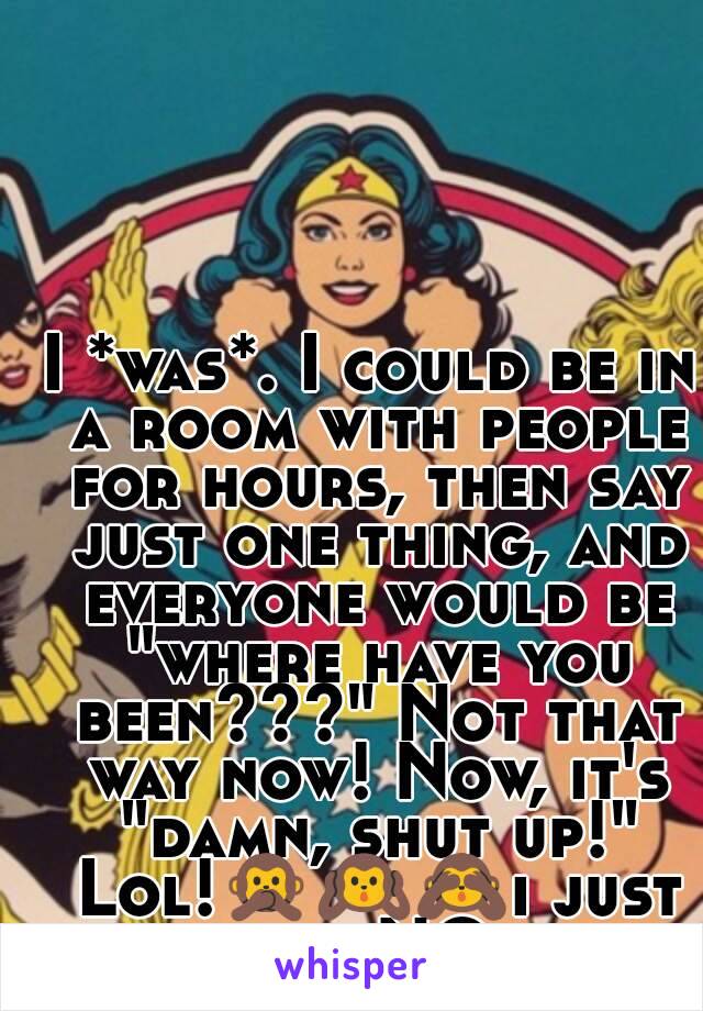 I *was*. I could be in a room with people for hours, then say just one thing, and everyone would be "where have you been???" Not that way now! Now, it's "damn, shut up!" Lol!🙊🙉🙈i just say NO.