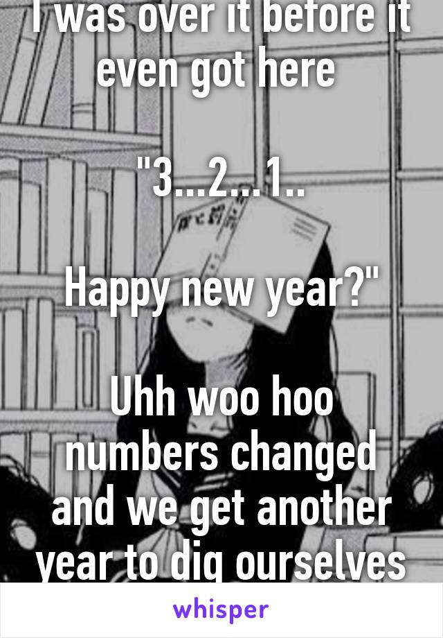 I was over it before it even got here 

"3...2...1..

Happy new year?"

Uhh woo hoo numbers changed and we get another year to dig ourselves into deeper holes 