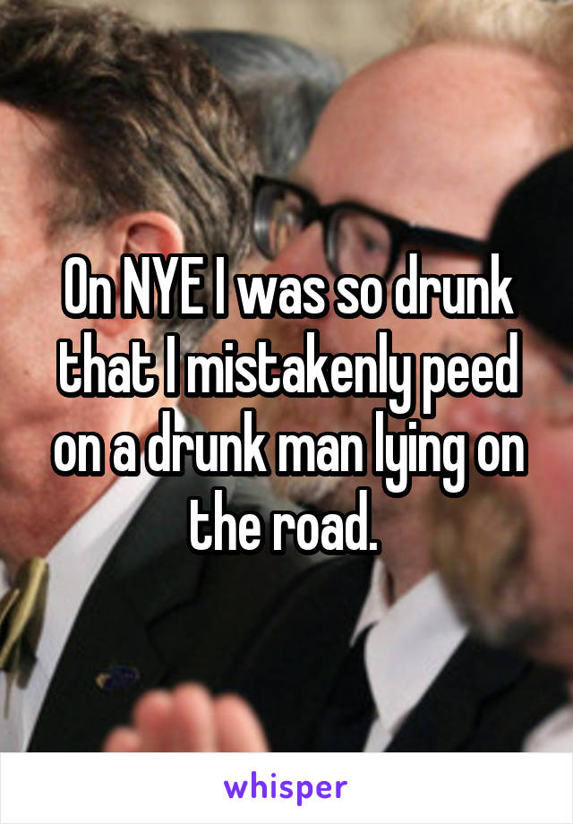 On NYE I was so drunk that I mistakenly peed on a drunk man lying on the road. 