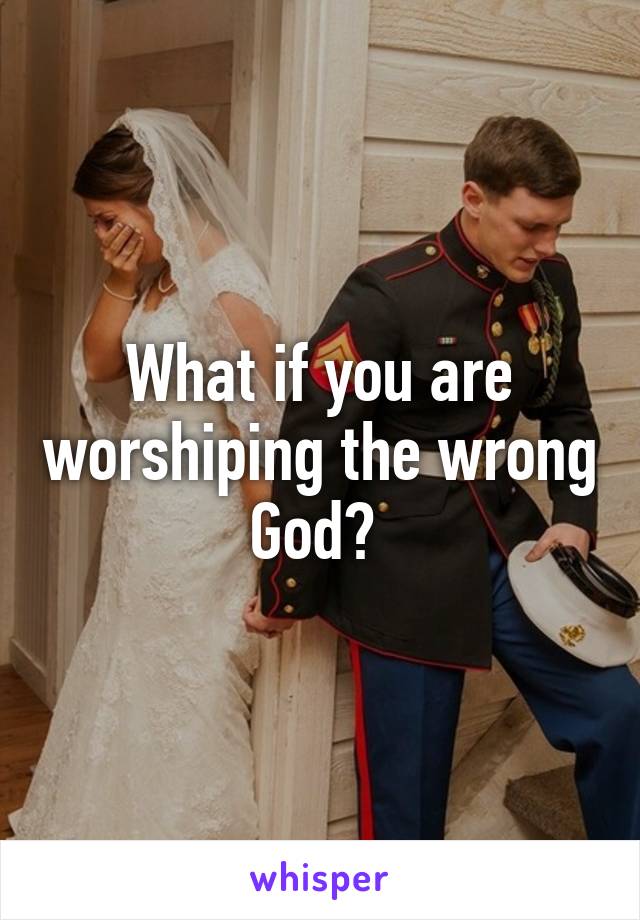 What if you are worshiping the wrong God? 