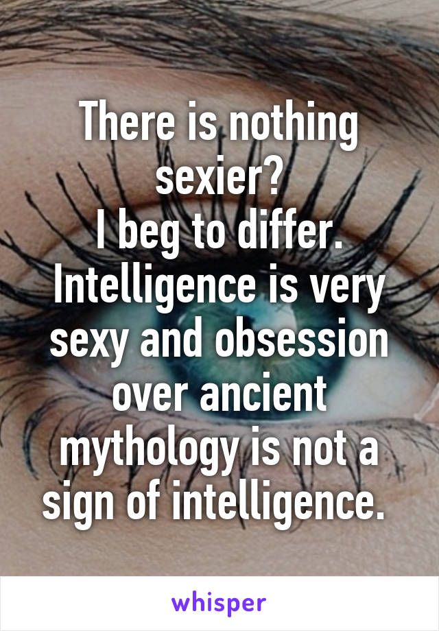 There is nothing sexier?
I beg to differ. Intelligence is very sexy and obsession over ancient mythology is not a sign of intelligence. 