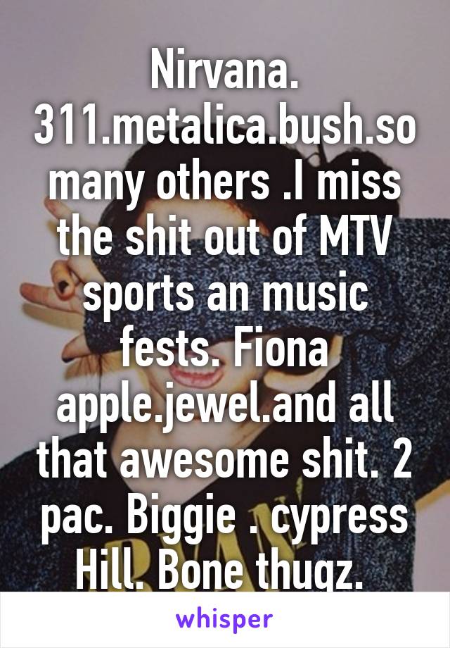 Nirvana. 311.metalica.bush.so many others .I miss the shit out of MTV sports an music fests. Fiona apple.jewel.and all that awesome shit. 2 pac. Biggie . cypress Hill. Bone thugz. 