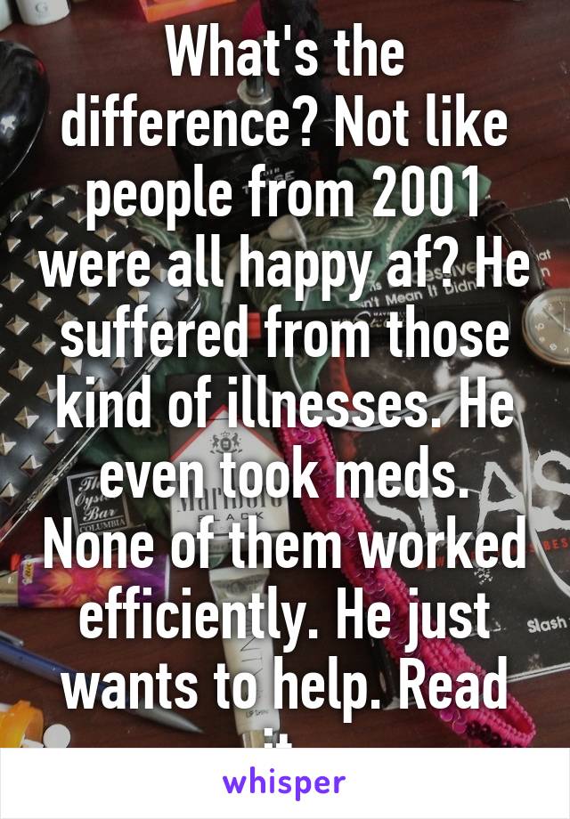 What's the difference? Not like people from 2001 were all happy af? He suffered from those kind of illnesses. He even took meds. None of them worked efficiently. He just wants to help. Read it.