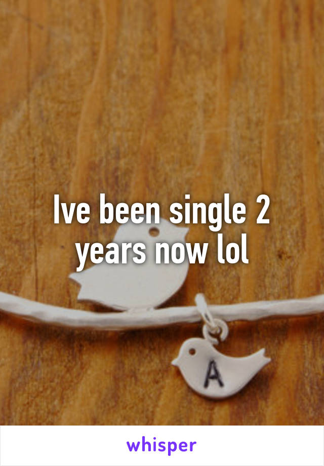 Ive been single 2 years now lol