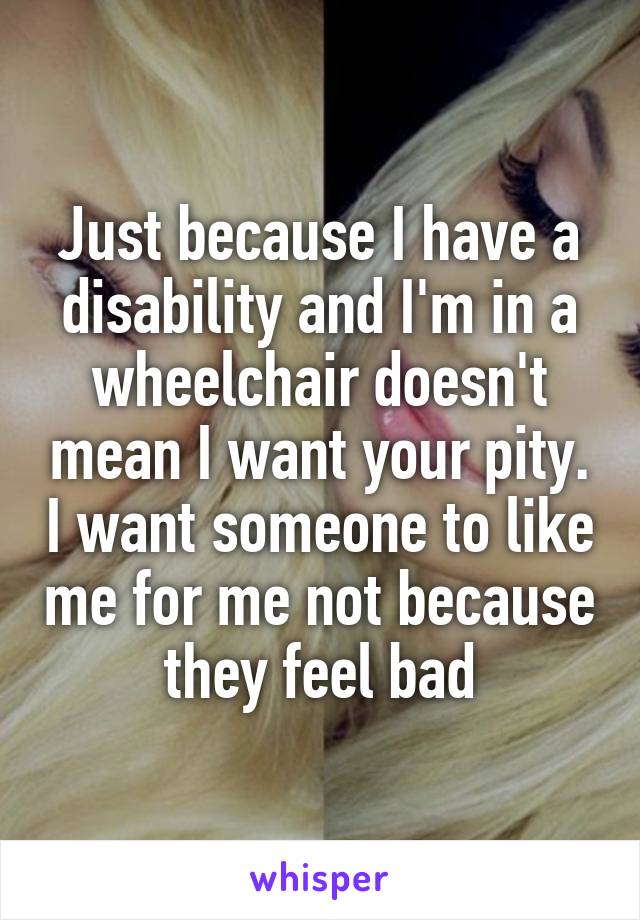 Just because I have a disability and I'm in a wheelchair doesn't mean I want your pity. I want someone to like me for me not because they feel bad