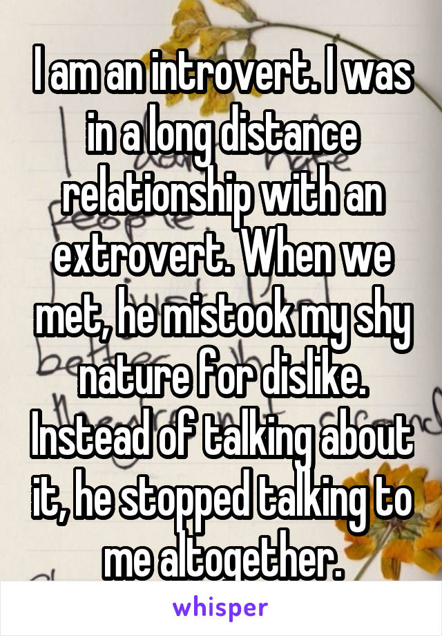 I am an introvert. I was in a long distance relationship with an extrovert. When we met, he mistook my shy nature for dislike. Instead of talking about it, he stopped talking to me altogether.