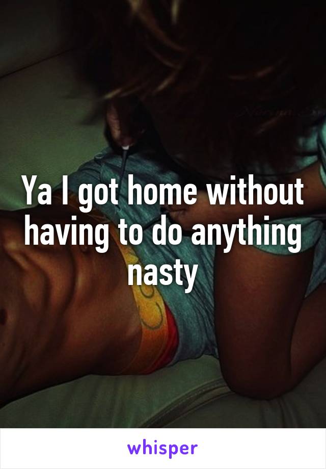 Ya I got home without having to do anything nasty