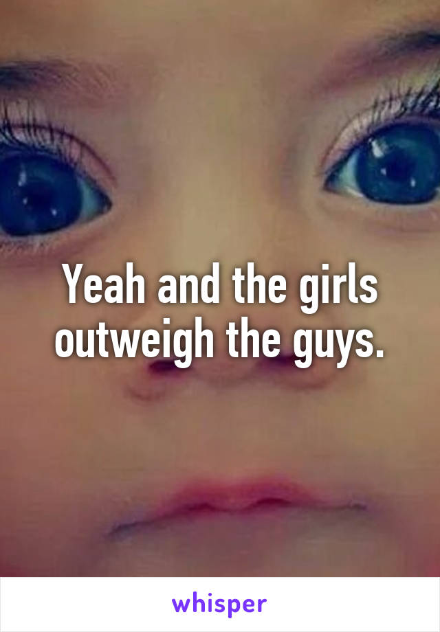 Yeah and the girls outweigh the guys.