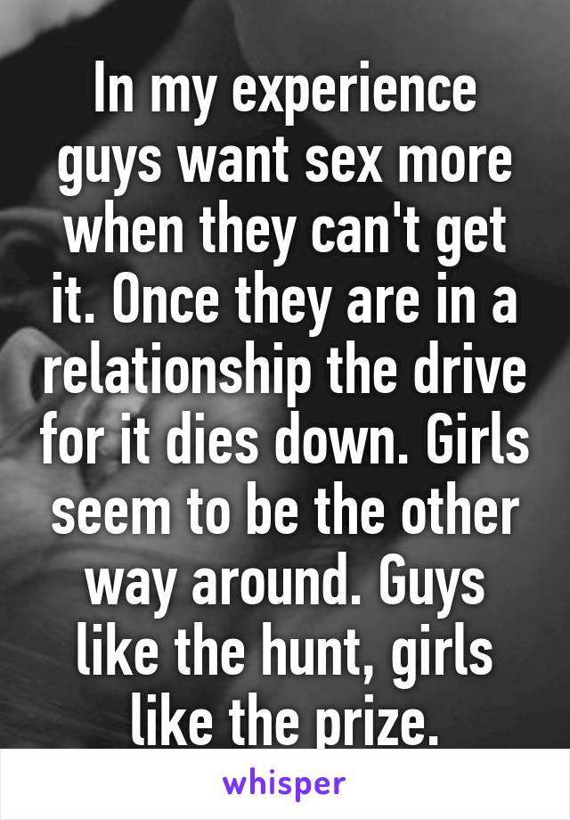 In my experience guys want sex more when they can't get it. Once they are in a relationship the drive for it dies down. Girls seem to be the other way around. Guys like the hunt, girls like the prize.