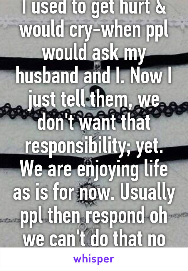 I used to get hurt & would cry-when ppl would ask my husband and I. Now I just tell them, we don't want that responsibility; yet. We are enjoying life as is for now. Usually ppl then respond oh we can't do that no more. 