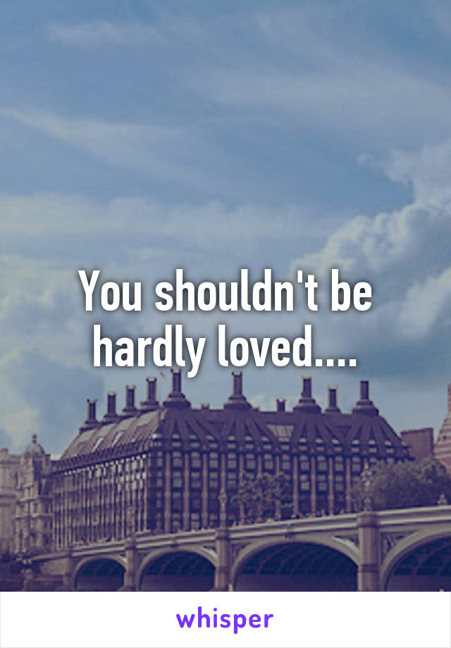 You shouldn't be hardly loved....