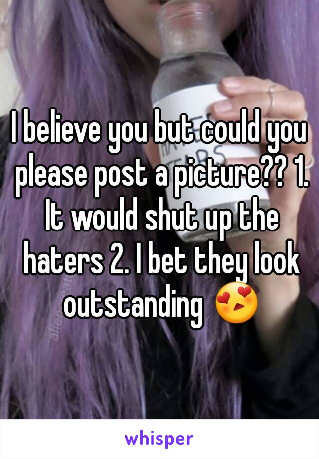 I believe you but could you please post a picture?? 1. It would shut up the haters 2. I bet they look outstanding 😍