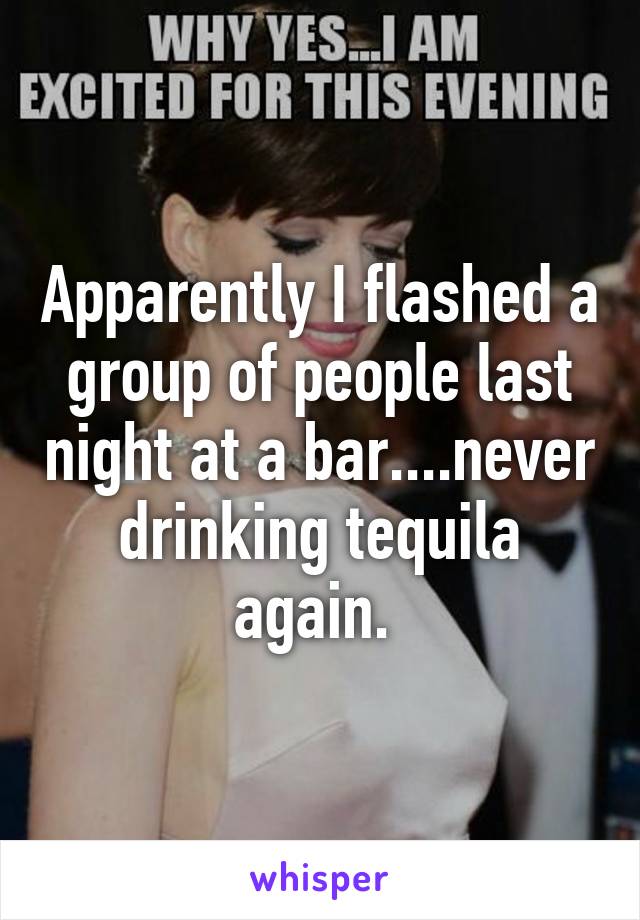 Apparently I flashed a group of people last night at a bar....never drinking tequila again. 