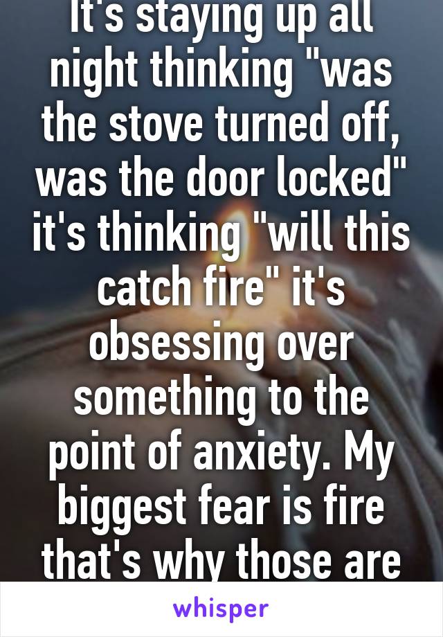 It's staying up all night thinking "was the stove turned off, was the door locked" it's thinking "will this catch fire" it's obsessing over something to the point of anxiety. My biggest fear is fire that's why those are my thoughts. 