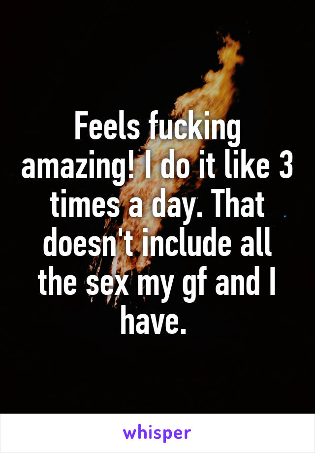 Feels fucking amazing! I do it like 3 times a day. That doesn't include all the sex my gf and I have. 