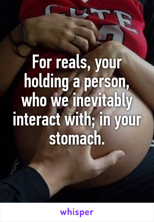 For reals, your holding a person, who we inevitably interact with; in your stomach.
