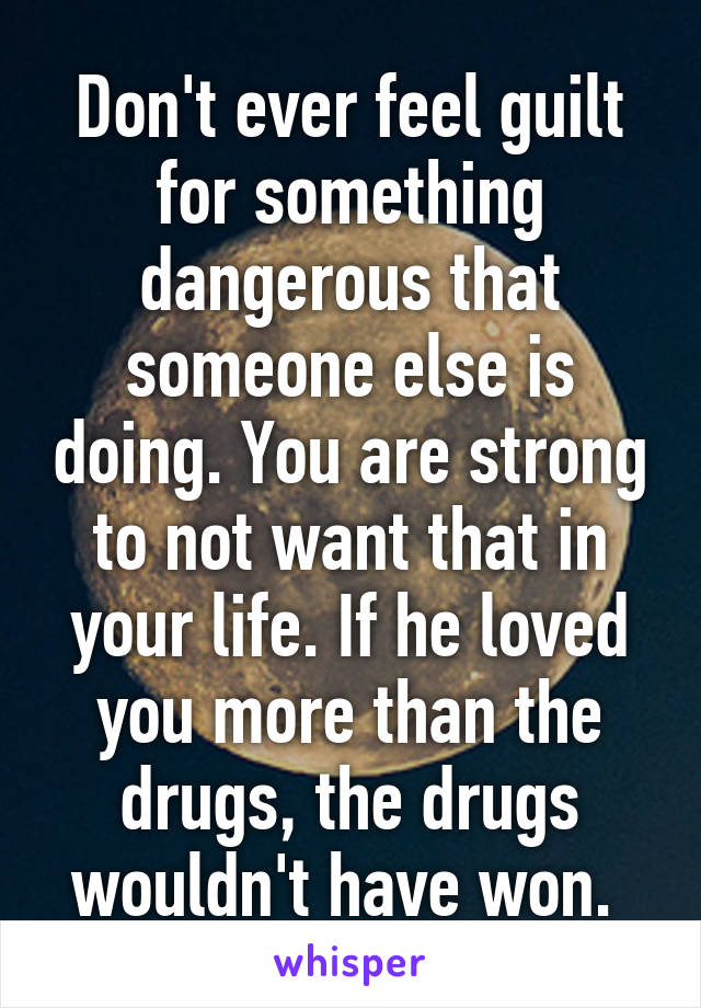 Don't ever feel guilt for something dangerous that someone else is doing. You are strong to not want that in your life. If he loved you more than the drugs, the drugs wouldn't have won. 