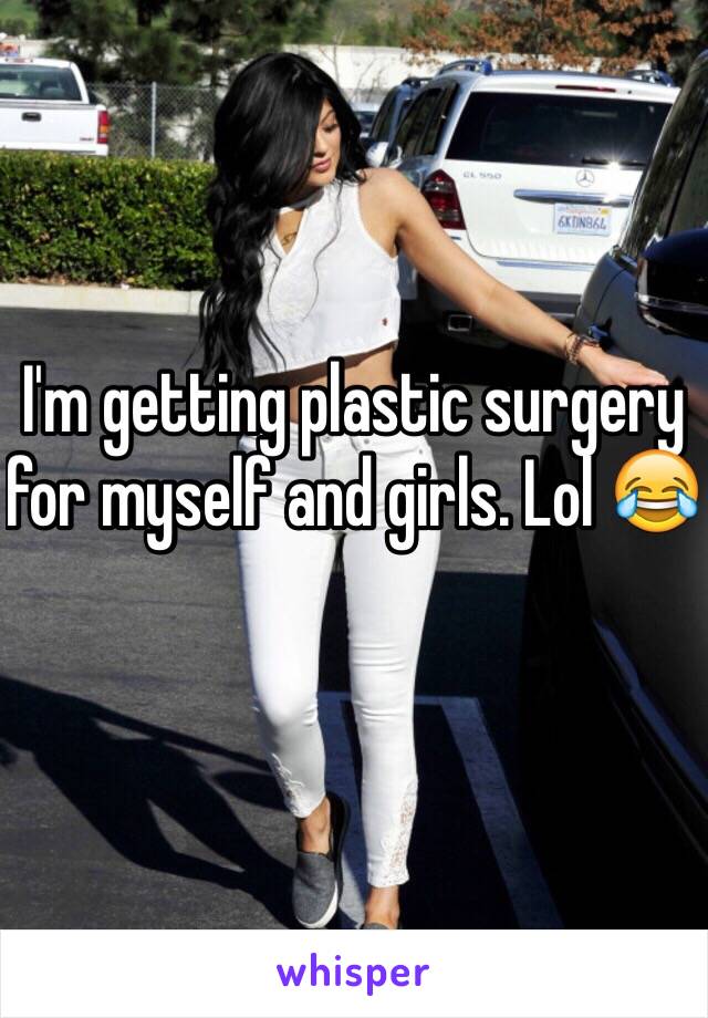 I'm getting plastic surgery for myself and girls. Lol 😂