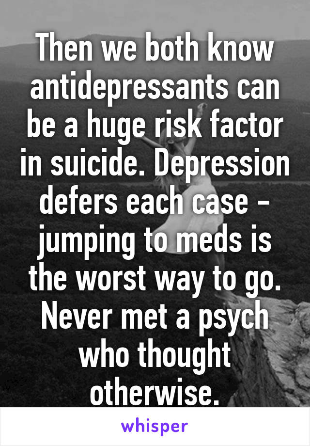 Then we both know antidepressants can be a huge risk factor in suicide. Depression defers each case - jumping to meds is the worst way to go. Never met a psych who thought otherwise.