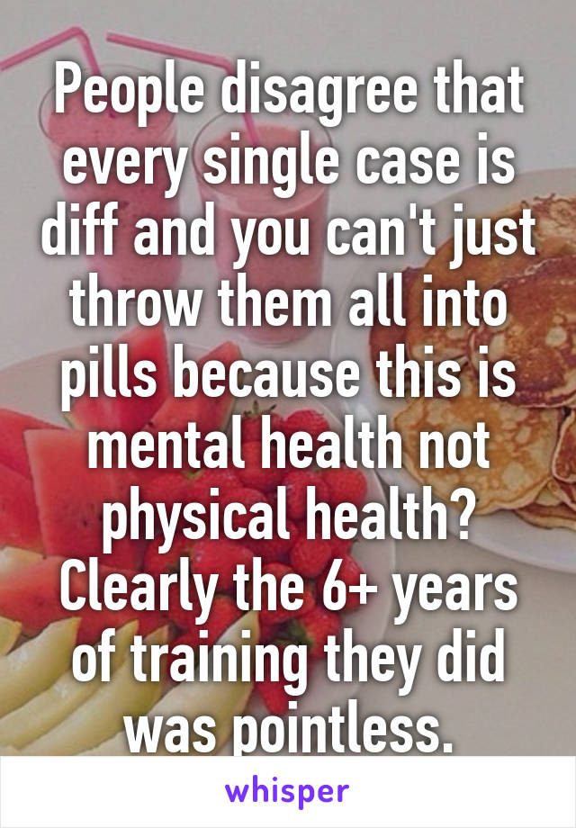 People disagree that every single case is diff and you can't just throw them all into pills because this is mental health not physical health?
Clearly the 6+ years of training they did was pointless.