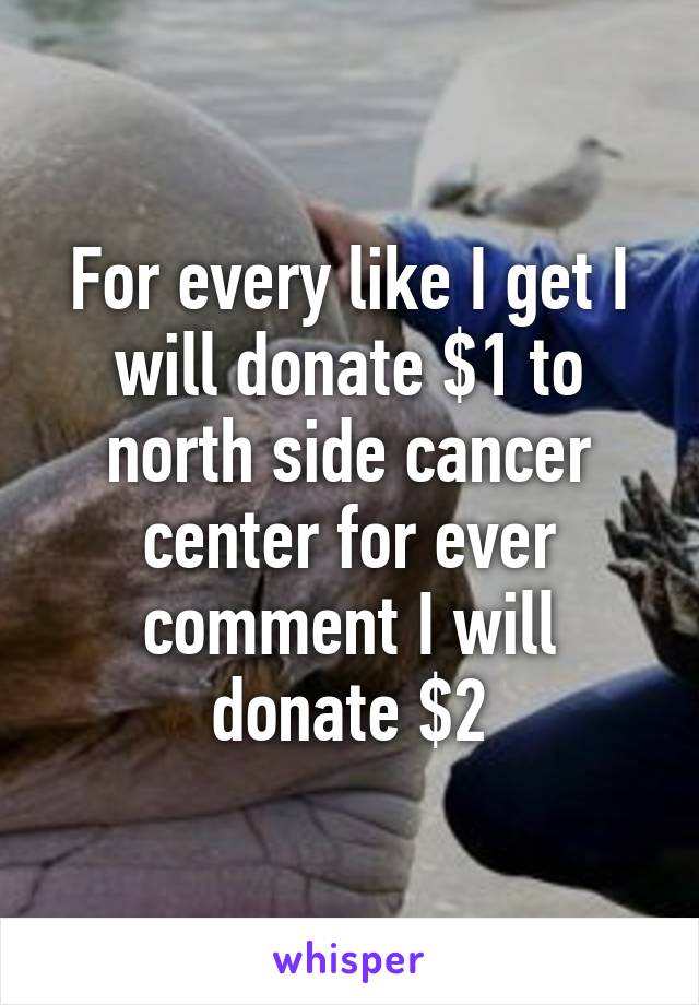 For every like I get I will donate $1 to north side cancer center for ever comment I will donate $2