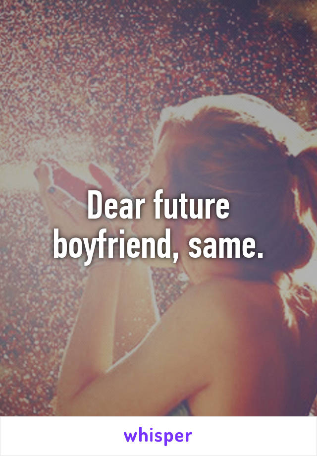 Dear future boyfriend, same.