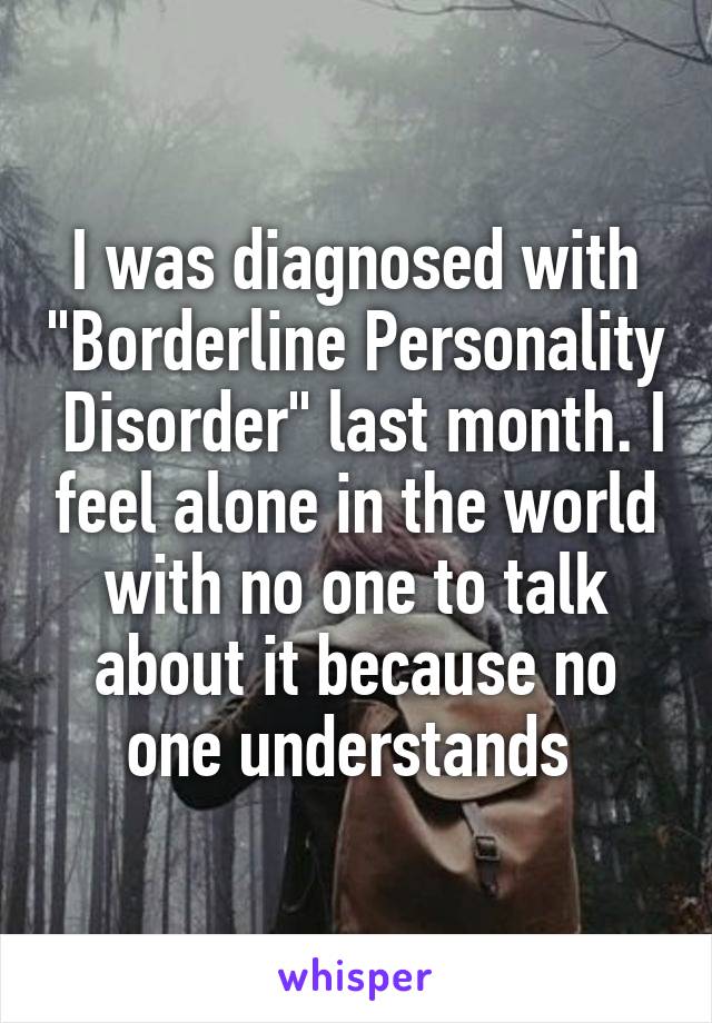 I was diagnosed with "Borderline Personality  Disorder" last month. I feel alone in the world with no one to talk about it because no one understands 