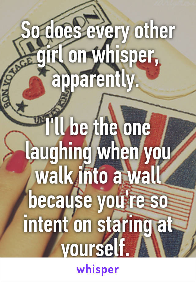 So does every other girl on whisper, apparently. 

I'll be the one laughing when you walk into a wall because you're so intent on staring at yourself. 