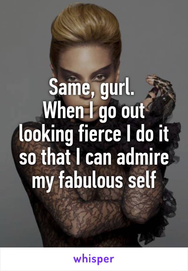 Same, gurl. 
When I go out looking fierce I do it so that I can admire my fabulous self