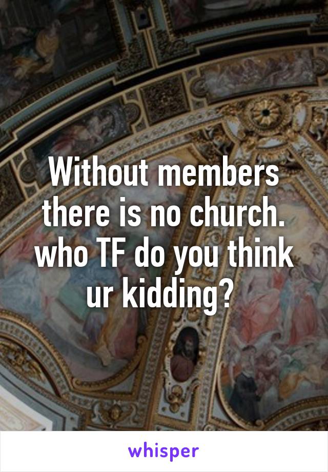 Without members there is no church. who TF do you think ur kidding? 