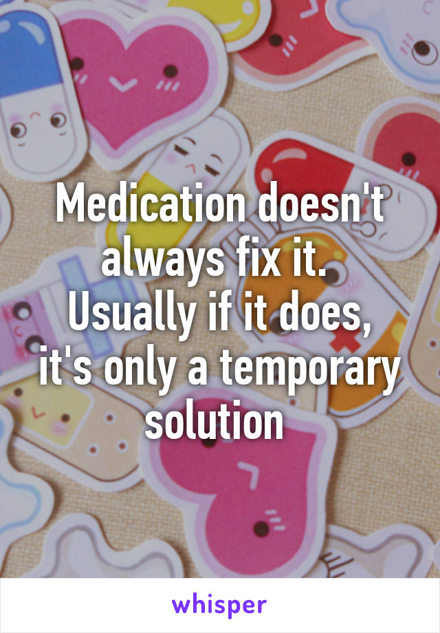 Medication doesn't always fix it. 
Usually if it does, it's only a temporary solution 