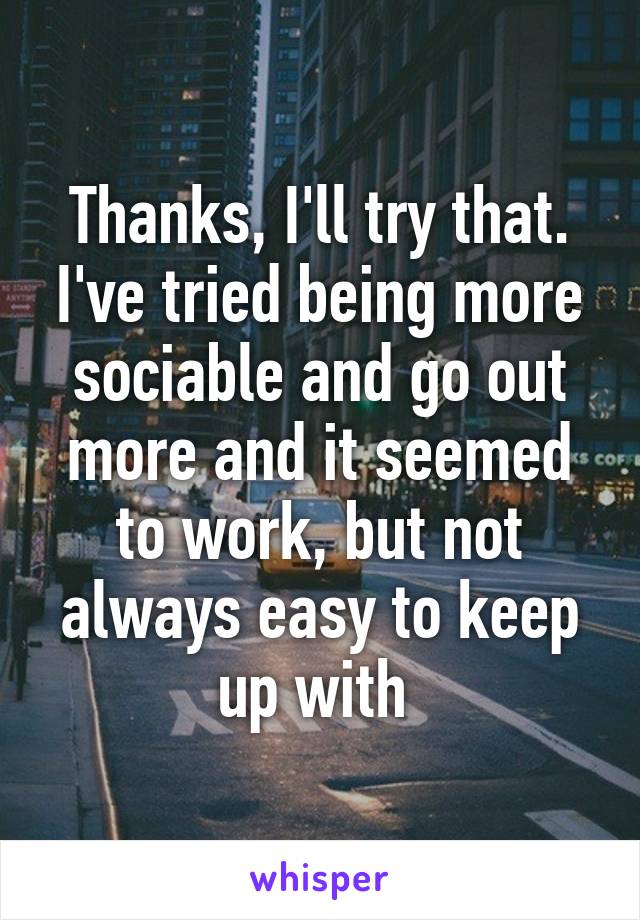 Thanks, I'll try that. I've tried being more sociable and go out more and it seemed to work, but not always easy to keep up with 