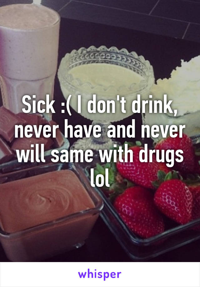Sick :( I don't drink, never have and never will same with drugs lol