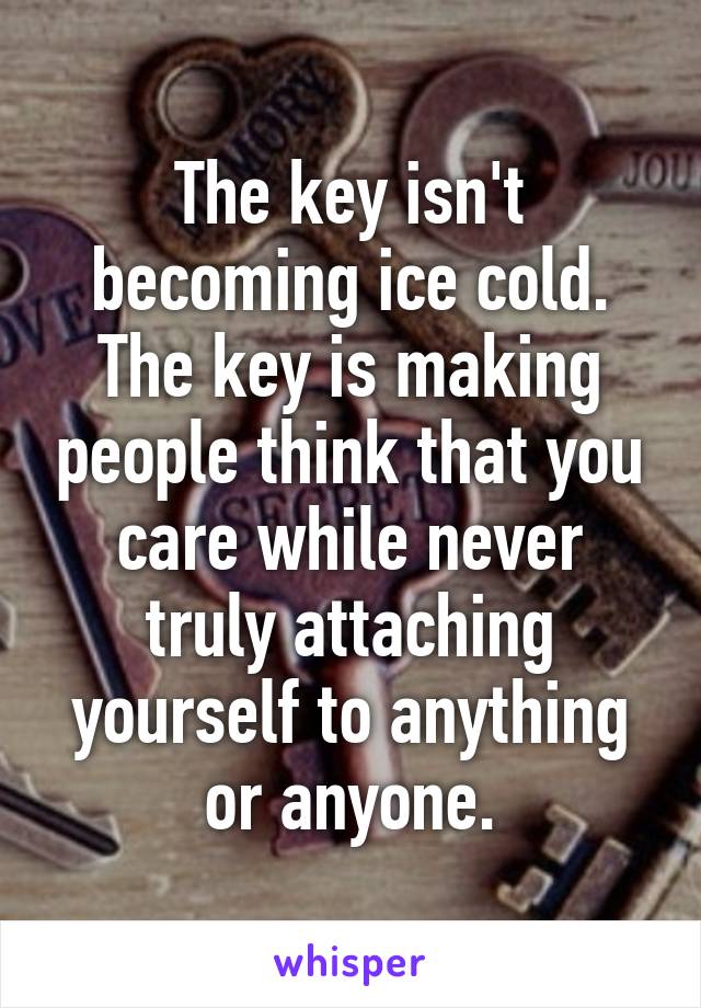 The key isn't becoming ice cold. The key is making people think that you care while never truly attaching yourself to anything or anyone.