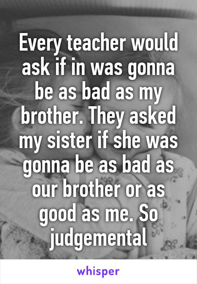 Every teacher would ask if in was gonna be as bad as my brother. They asked my sister if she was gonna be as bad as our brother or as good as me. So judgemental