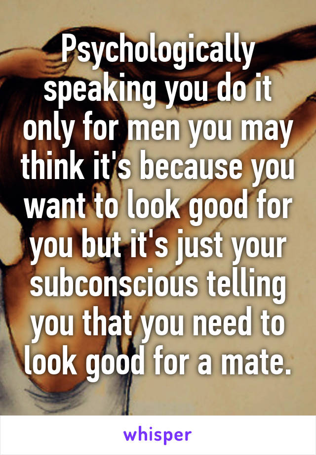 Psychologically speaking you do it only for men you may think it's because you want to look good for you but it's just your subconscious telling you that you need to look good for a mate.  