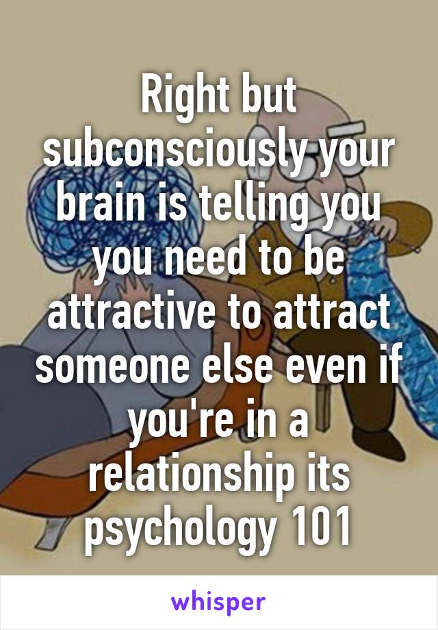 Right but subconsciously your brain is telling you you need to be attractive to attract someone else even if you're in a relationship its psychology 101