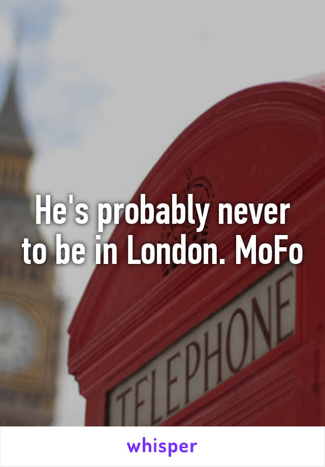 He's probably never to be in London. MoFo
