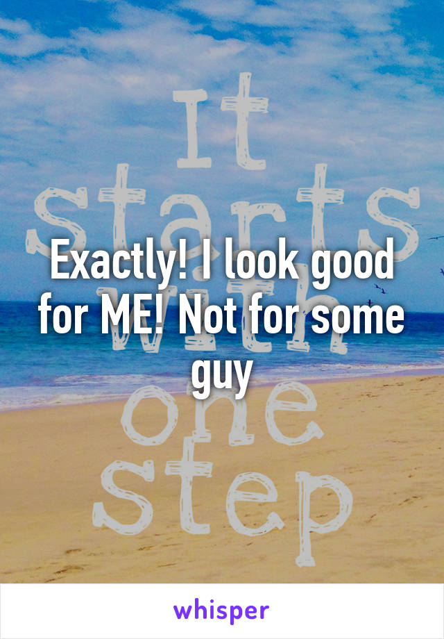 Exactly! I look good for ME! Not for some guy