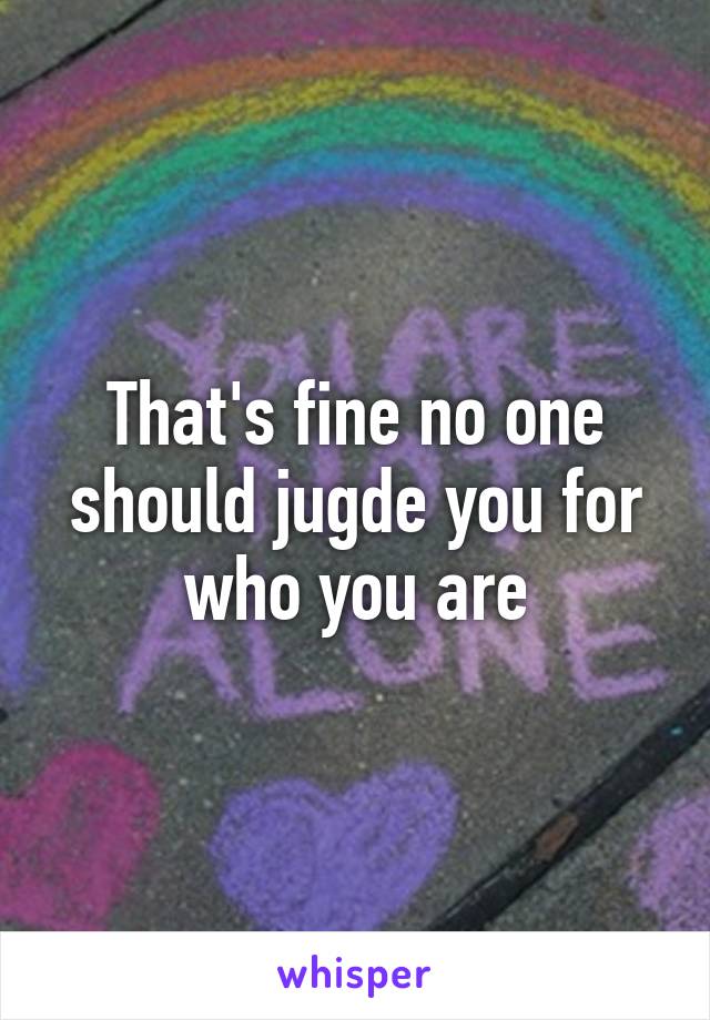 That's fine no one should jugde you for who you are