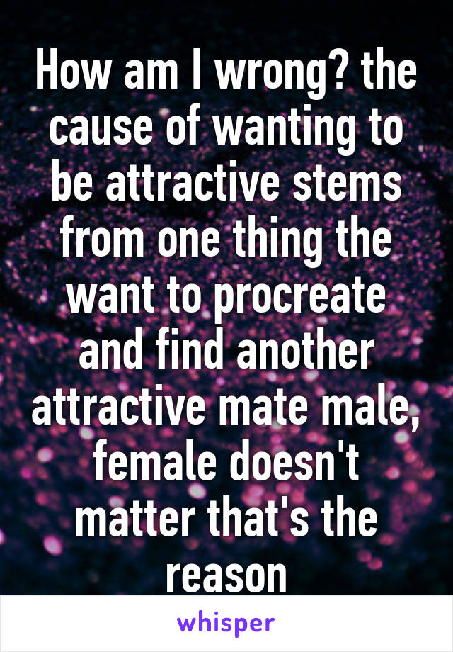 How am I wrong? the cause of wanting to be attractive stems from one thing the want to procreate and find another attractive mate male, female doesn't matter that's the reason