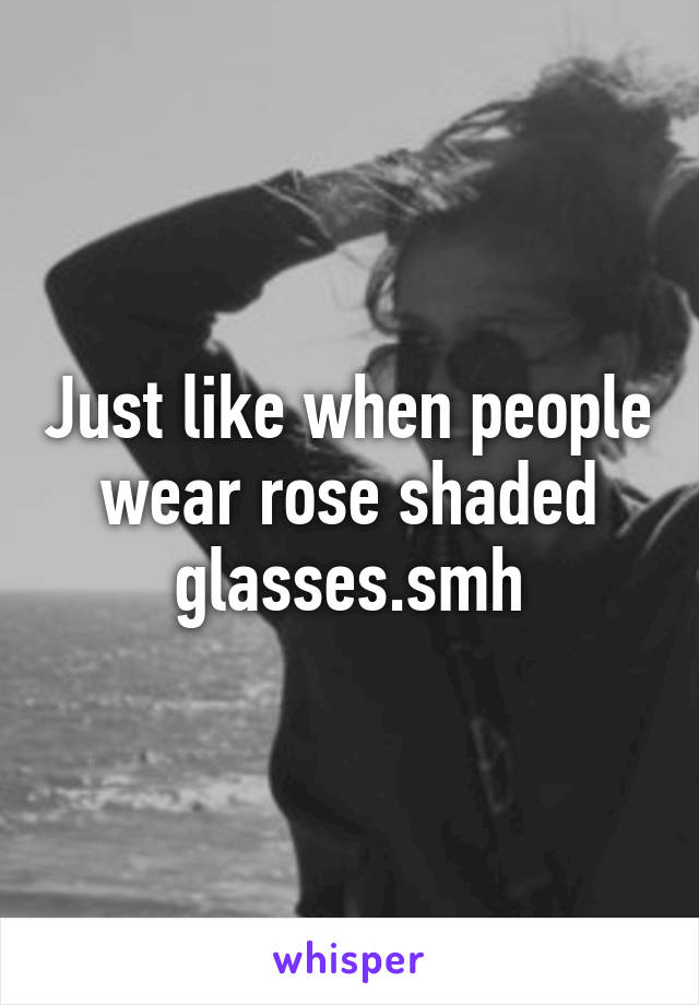 Just like when people wear rose shaded glasses.smh