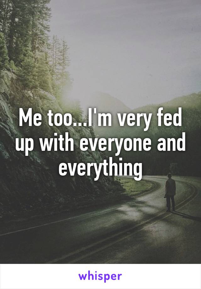 Me too...I'm very fed up with everyone and everything