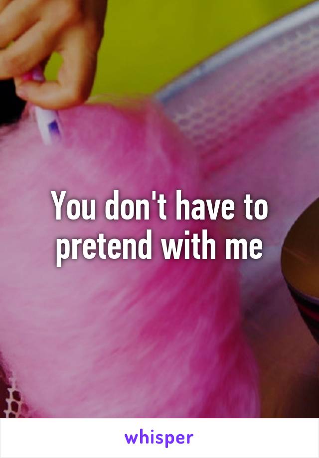 You don't have to pretend with me