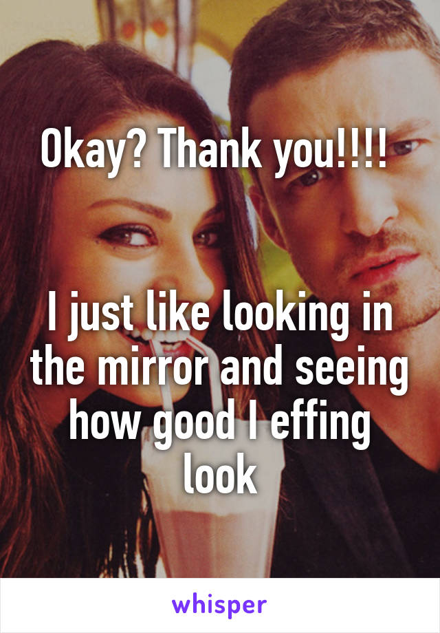 Okay? Thank you!!!! 


I just like looking in the mirror and seeing how good I effing look