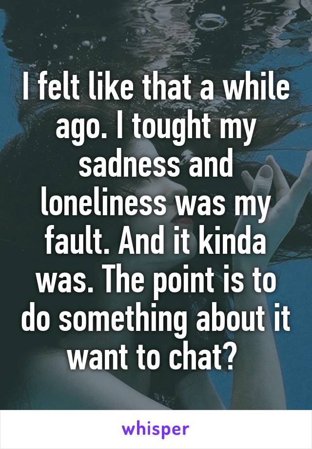 I felt like that a while ago. I tought my sadness and loneliness was my fault. And it kinda was. The point is to do something about it want to chat? 