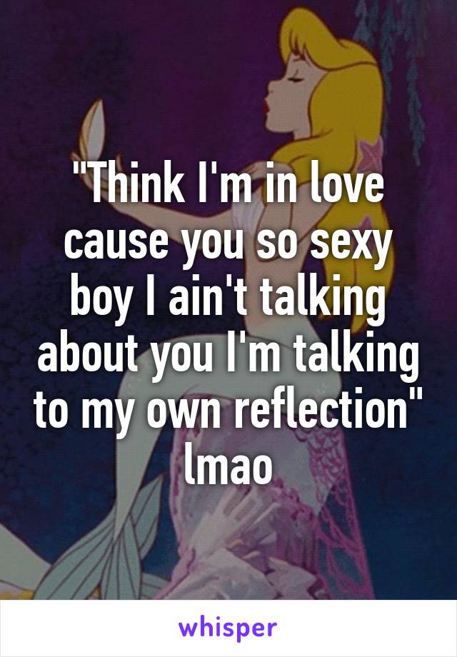 "Think I'm in love cause you so sexy boy I ain't talking about you I'm talking to my own reflection" lmao